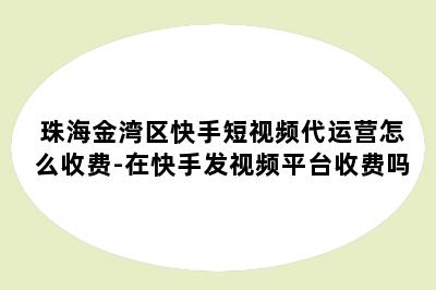 珠海金湾区快手短视频代运营怎么收费-在快手发视频平台收费吗