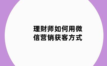 理财师如何用微信营销获客方式