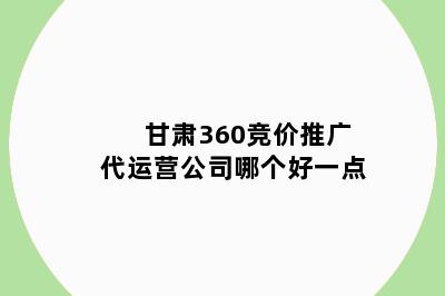 甘肃360竞价推广代运营公司哪个好一点