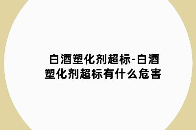 白酒塑化剂超标-白酒塑化剂超标有什么危害
