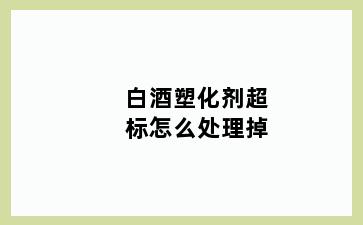 白酒塑化剂超标怎么处理掉