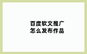 百度软文推广怎么发布作品