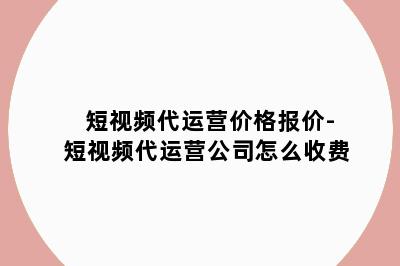 短视频代运营价格报价-短视频代运营公司怎么收费