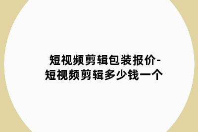 短视频剪辑包装报价-短视频剪辑多少钱一个