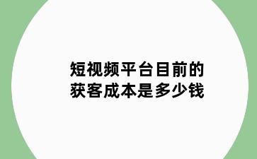 短视频平台目前的获客成本是多少钱