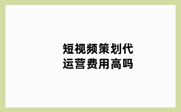 短视频策划代运营费用高吗