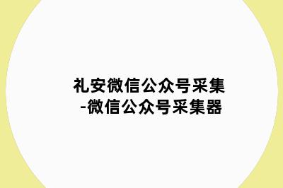 礼安微信公众号采集-微信公众号采集器