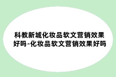 科教新城化妆品软文营销效果好吗-化妆品软文营销效果好吗