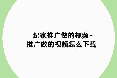 纪家推广做的视频-推广做的视频怎么下载