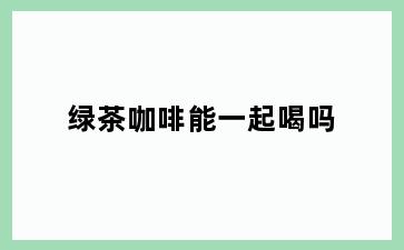 绿茶咖啡能一起喝吗