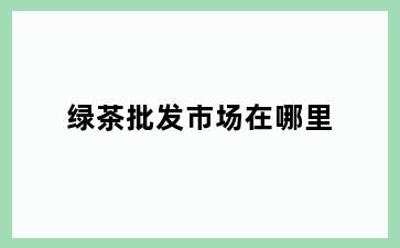 绿茶批发市场在哪里