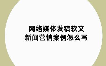 网络媒体发稿软文新闻营销案例怎么写
