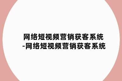 网络短视频营销获客系统-网络短视频营销获客系统