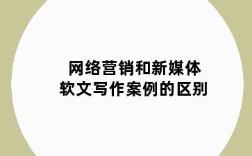 网络营销和新媒体软文写作案例的区别