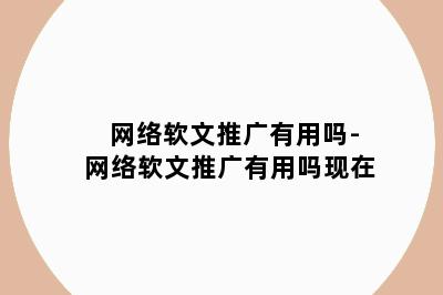 网络软文推广有用吗-网络软文推广有用吗现在