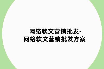 网络软文营销批发-网络软文营销批发方案