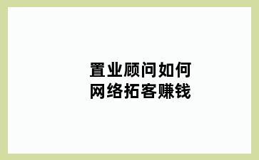 置业顾问如何网络拓客赚钱