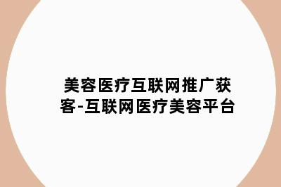 美容医疗互联网推广获客-互联网医疗美容平台