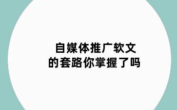 自媒体推广软文的套路你掌握了吗