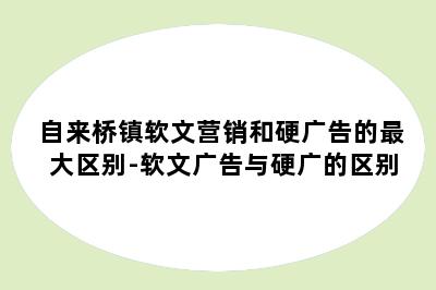 自来桥镇软文营销和硬广告的最大区别-软文广告与硬广的区别