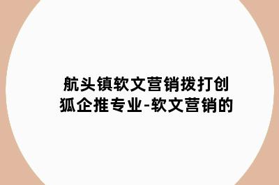 航头镇软文营销拨打创狐企推专业-软文营销的