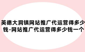 英德大洞镇网站推广代运营得多少钱-网站推广代运营得多少钱一个月