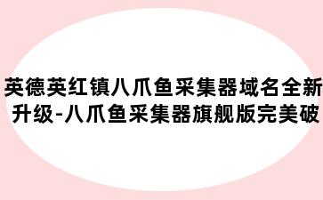 英德英红镇八爪鱼采集器域名全新升级-八爪鱼采集器旗舰版完美破解版