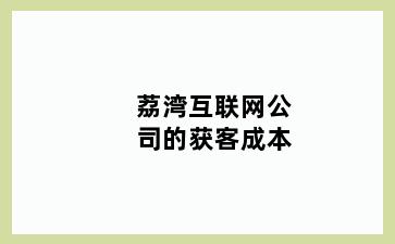 荔湾互联网公司的获客成本