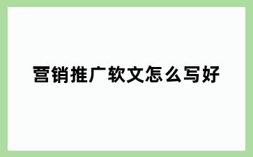 营销推广软文怎么写好