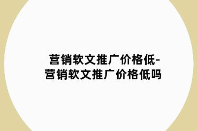 营销软文推广价格低-营销软文推广价格低吗