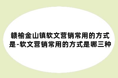 赣榆金山镇软文营销常用的方式是-软文营销常用的方式是哪三种