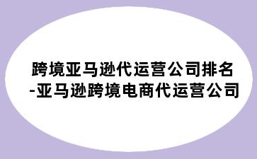 跨境亚马逊代运营公司排名-亚马逊跨境电商代运营公司