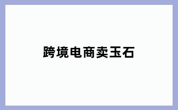跨境电商卖玉石