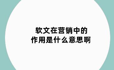 软文在营销中的作用是什么意思啊