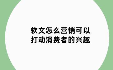 软文怎么营销可以打动消费者的兴趣