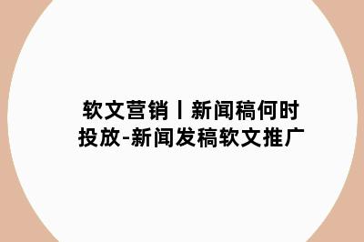 软文营销丨新闻稿何时投放-新闻发稿软文推广