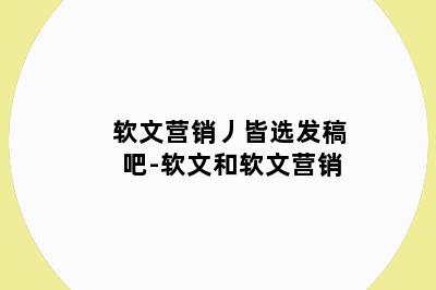 软文营销丿皆选发稿吧-软文和软文营销