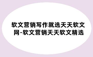 软文营销写作就选天天软文网-软文营销天天软文精选