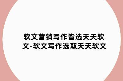 软文营销写作皆选天天软文-软文写作选取天天软文