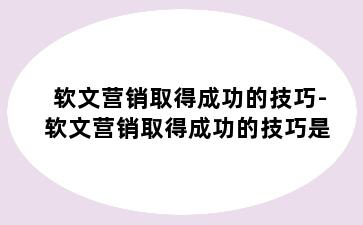 软文营销取得成功的技巧-软文营销取得成功的技巧是