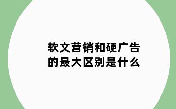 软文营销和硬广告的最大区别是什么