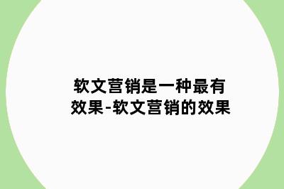 软文营销是一种最有效果-软文营销的效果