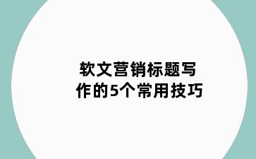 软文营销标题写作的5个常用技巧