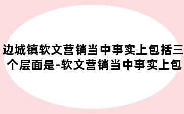 边城镇软文营销当中事实上包括三个层面是-软文营销当中事实上包括三个层面是什么意思