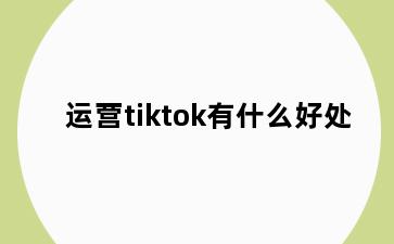 运营tiktok有什么好处