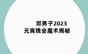邓男子2023元宵晚会魔术揭秘