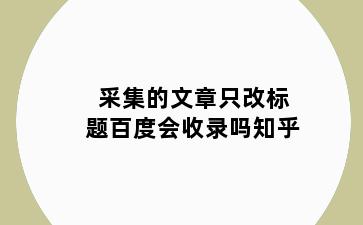 采集的文章只改标题百度会收录吗知乎