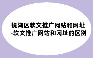 镜湖区软文推广网站和网址-软文推广网站和网址的区别