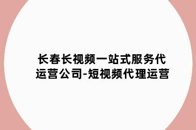 长春长视频一站式服务代运营公司-短视频代理运营