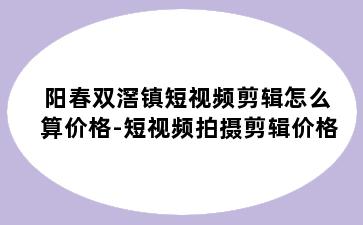 阳春双滘镇短视频剪辑怎么算价格-短视频拍摄剪辑价格